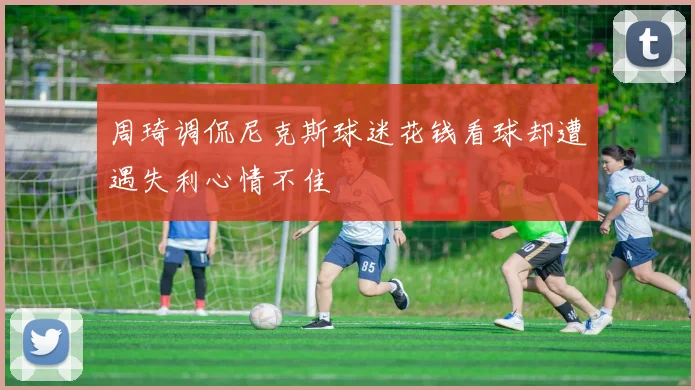 周琦调侃尼克斯球迷花钱看球却遭遇失利心情不佳