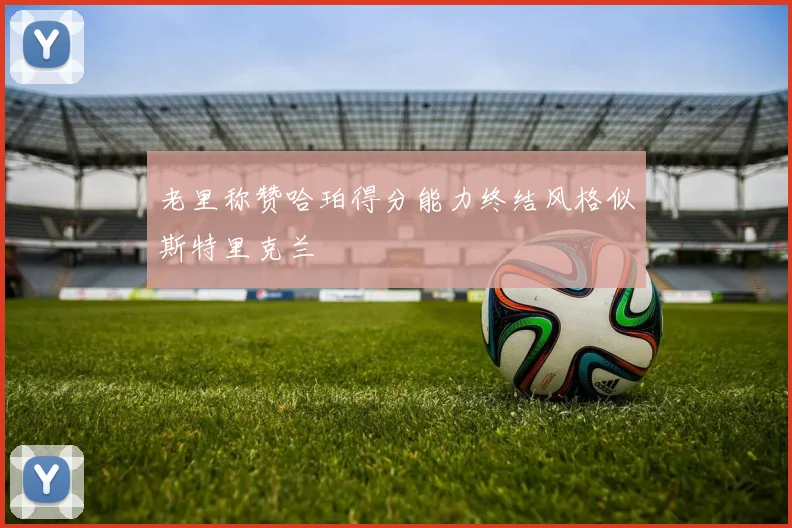 老里称赞哈珀得分能力终结风格似斯特里克兰