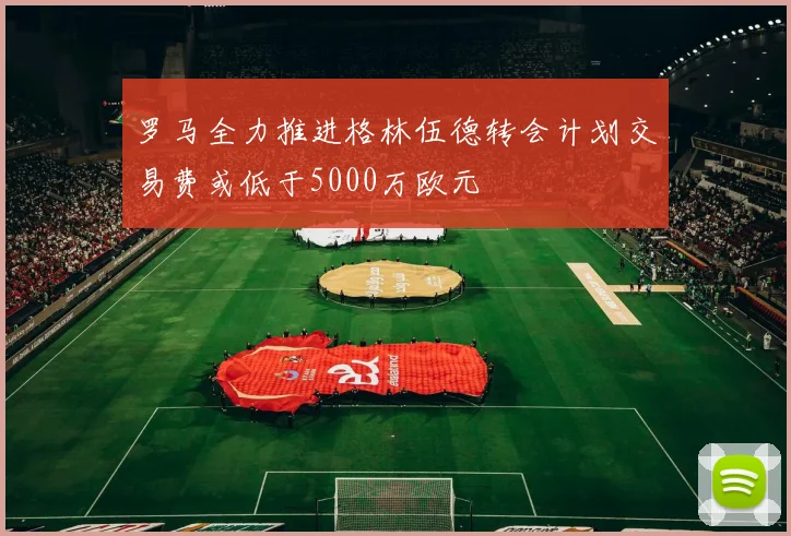 罗马全力推进格林伍德转会计划交易费或低于5000万欧元