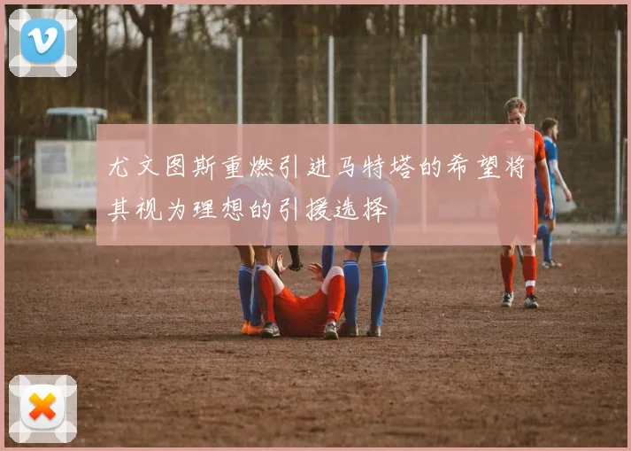 尤文图斯重燃引进马特塔的希望将其视为理想的引援选择