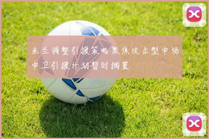 米兰调整引援策略聚焦攻击型中场中卫引援计划暂时搁置