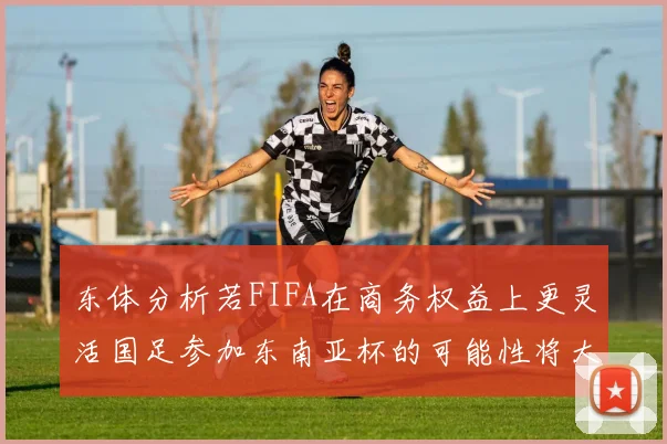 东体分析若FIFA在商务权益上更灵活国足参加东南亚杯的可能性将大增