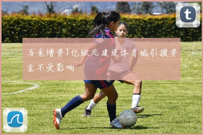 马竞增资1亿欧元建设体育城引援资金不受影响