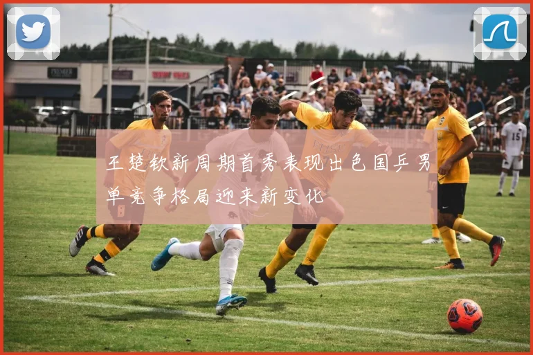 王楚钦新周期首秀表现出色国乒男单竞争格局迎来新变化