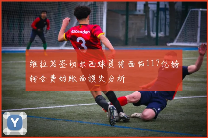 维拉若签切尔西球员将面临117亿镑转会费的账面损失分析