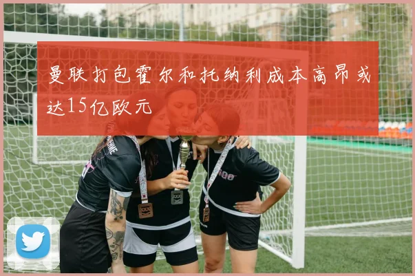 曼联打包霍尔和托纳利成本高昂或达15亿欧元