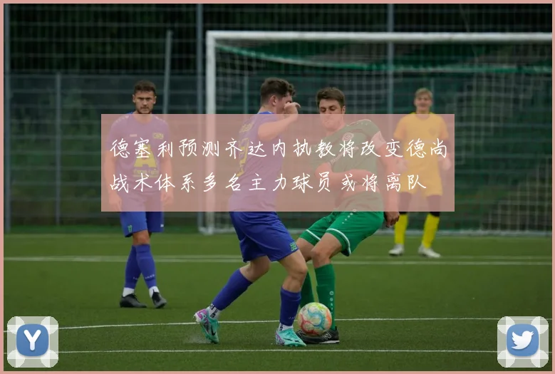德塞利预测齐达内执教将改变德尚战术体系多名主力球员或将离队