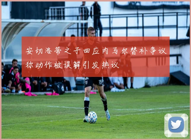 安切洛蒂之子回应内马尔替补争议称动作被误解引发热议
