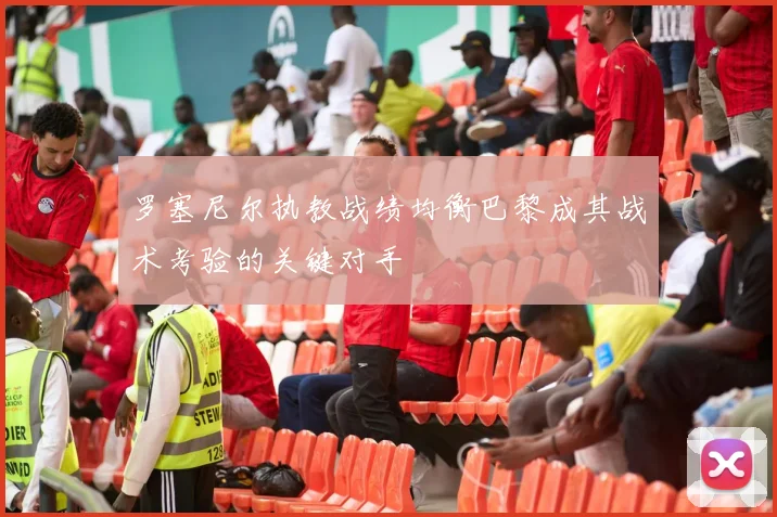 罗塞尼尔执教战绩均衡巴黎成其战术考验的关键对手