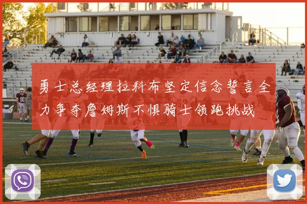 勇士总经理拉科布坚定信念誓言全力争夺詹姆斯不惧骑士领跑挑战