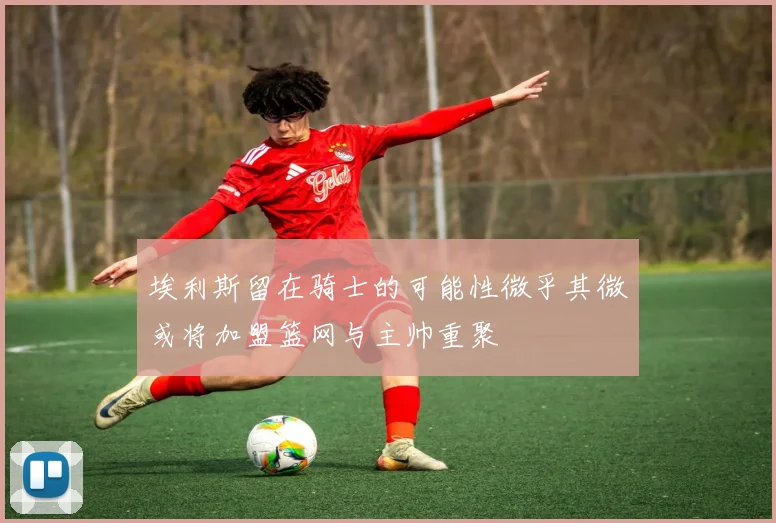 埃利斯留在骑士的可能性微乎其微或将加盟篮网与主帅重聚