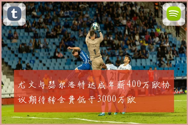 尤文与瑟尔洛特达成年薪400万欧协议期待转会费低于3000万欧