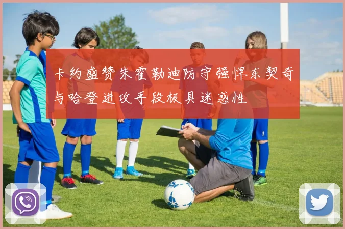 卡约盛赞朱霍勒迪防守强悍东契奇与哈登进攻手段极具迷惑性