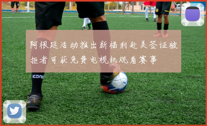 阿根廷活动推出新福利赴美签证被拒者可获免费电视机观看赛事
