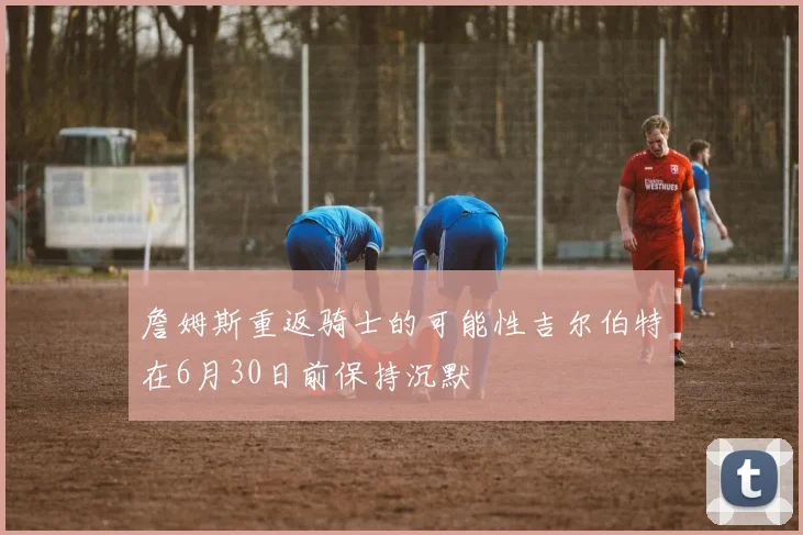 詹姆斯重返骑士的可能性吉尔伯特在6月30日前保持沉默