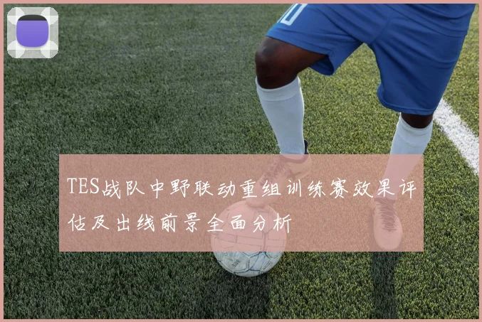 TES战队中野联动重组训练赛效果评估及出线前景全面分析