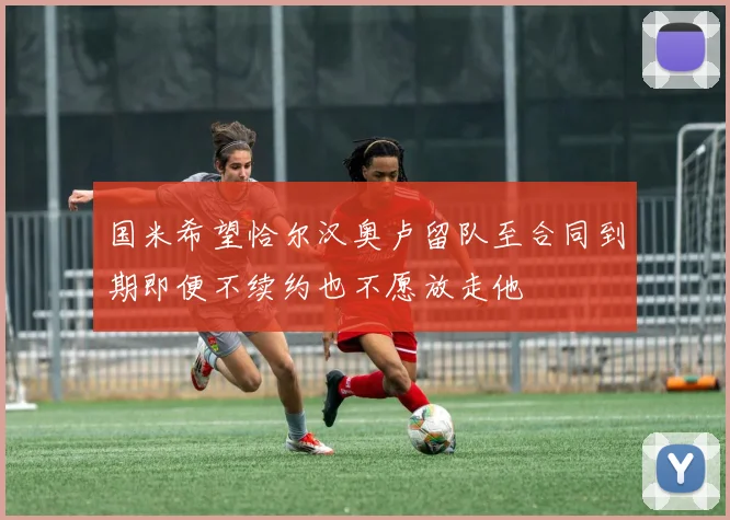 国米希望恰尔汉奥卢留队至合同到期即便不续约也不愿放走他