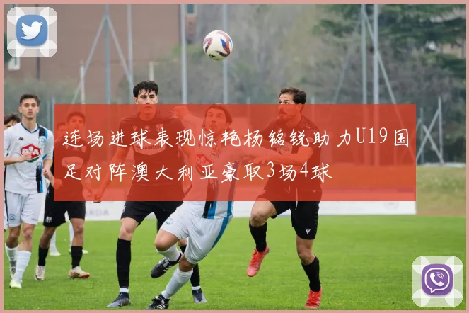 连场进球表现惊艳杨铭锐助力U19国足对阵澳大利亚豪取3场4球