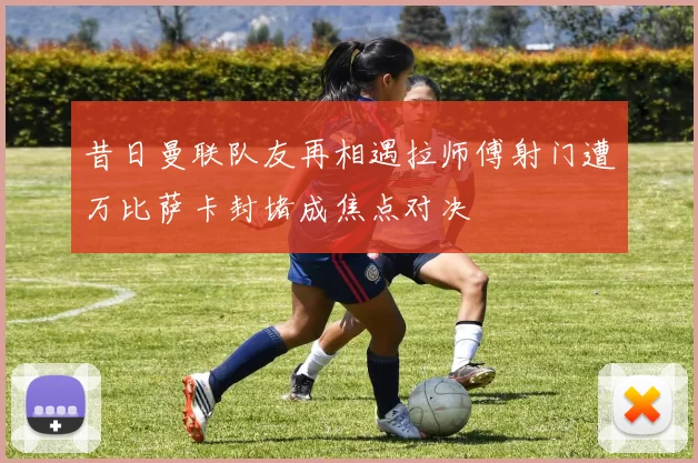 昔日曼联队友再相遇拉师傅射门遭万比萨卡封堵成焦点对决