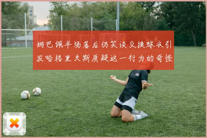 姆巴佩半场落后仍笑谈交换球衣引发哈格里夫斯质疑这一行为的奇怪性
