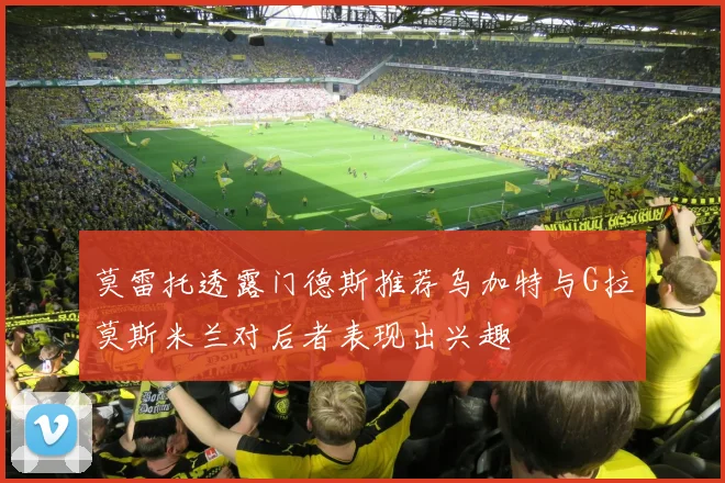 莫雷托透露门德斯推荐乌加特与G拉莫斯米兰对后者表现出兴趣