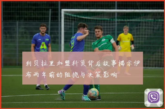 利贝拉里加盟科莫背后故事揭示伊布两年前的阻挠与决策影响
