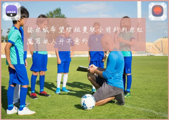 赫尔城希望续租曼联小将科利尔红魔若放人并不意外
