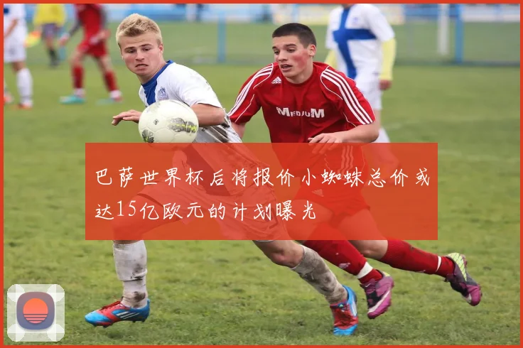 巴萨世界杯后将报价小蜘蛛总价或达15亿欧元的计划曝光