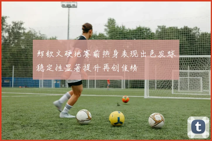郑钦文硬地赛前热身表现出色发球稳定性显著提升再创佳绩