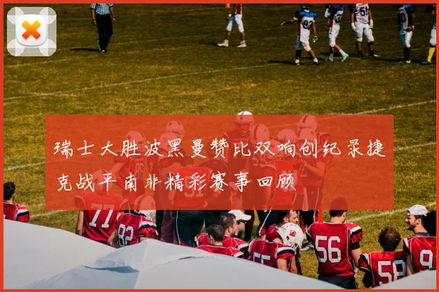 瑞士大胜波黑曼赞比双响创纪录捷克战平南非精彩赛事回顾