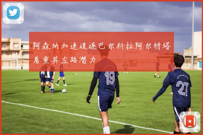 阿森纳加速追逐巴尔科拉阿尔特塔看重其左路潜力