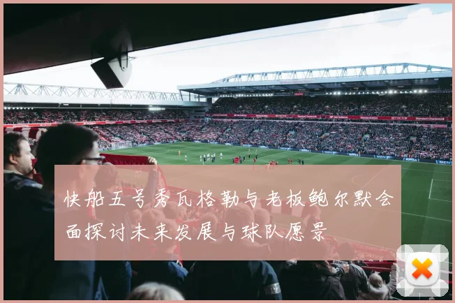 快船五号秀瓦格勒与老板鲍尔默会面探讨未来发展与球队愿景